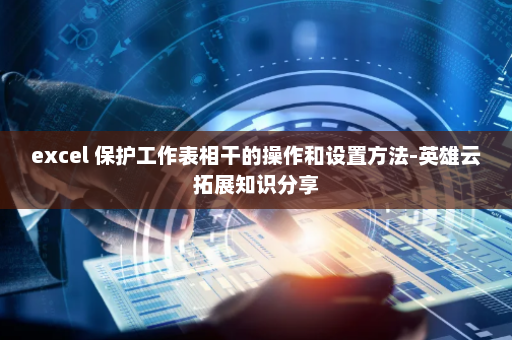 excel 保护工作表相干的操作和设置方法-英雄云拓展知识分享