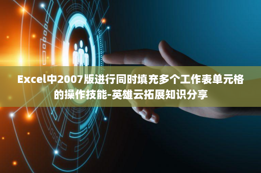 Excel中2007版进行同时填充多个工作表单元格的操作技能-英雄云拓展知识分享