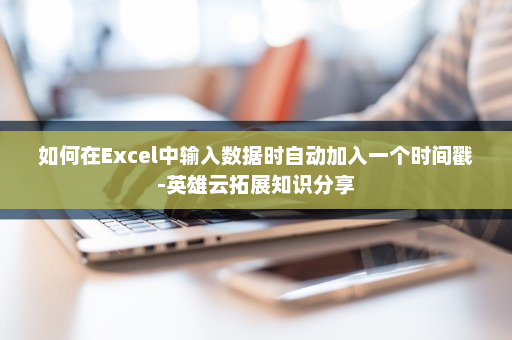 如何在Excel中输入数据时自动加入一个时间戳-英雄云拓展知识分享