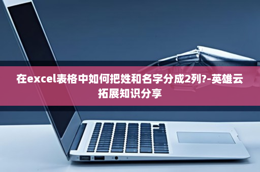 在excel表格中如何把姓和名字分成2列?-英雄云拓展知识分享