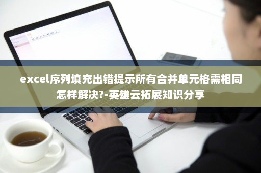 excel序列填充出错提示所有合并单元格需相同怎样解决?-英雄云拓展知识分享
