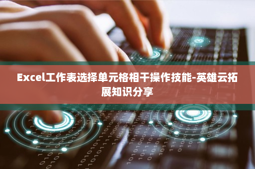 Excel工作表选择单元格相干操作技能-英雄云拓展知识分享
