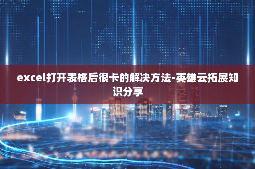 excel打开表格后很卡的解决方法-英雄云拓展知识分享
