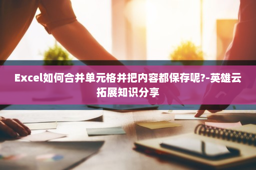 Excel如何合并单元格并把内容都保存呢?-英雄云拓展知识分享