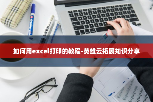 如何用excel打印的教程-英雄云拓展知识分享