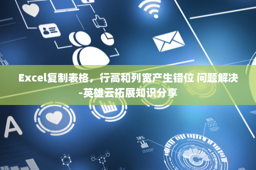 Excel复制表格，行高和列宽产生错位 问题解决-英雄云拓展知识分享