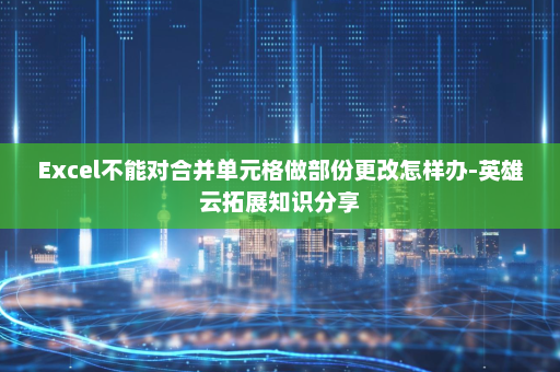 Excel不能对合并单元格做部份更改怎样办-英雄云拓展知识分享