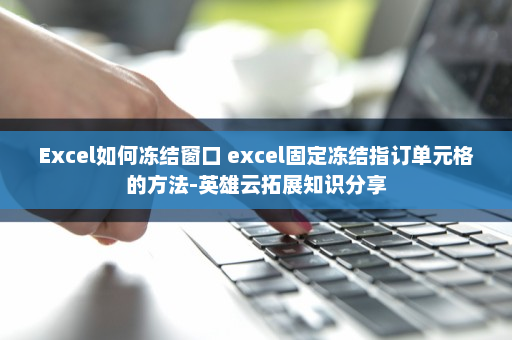 Excel如何冻结窗口 excel固定冻结指订单元格的方法-英雄云拓展知识分享