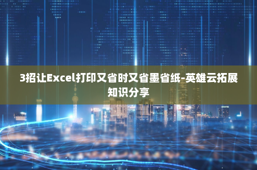 3招让Excel打印又省时又省墨省纸-英雄云拓展知识分享
