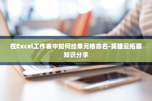 在Excel工作表中如何给单元格命名-英雄云拓展知识分享