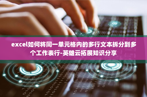 excel如何将同一单元格内的多行文本拆分到多个工作表行-英雄云拓展知识分享