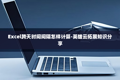 Excel跨天时间间隔怎样计算-英雄云拓展知识分享
