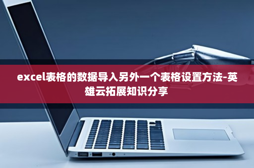excel表格的数据导入另外一个表格设置方法-英雄云拓展知识分享