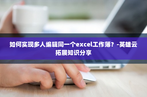 如何实现多人编辑同一个excel工作簿？-英雄云拓展知识分享