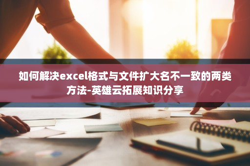 如何解决excel格式与文件扩大名不一致的两类方法-英雄云拓展知识分享