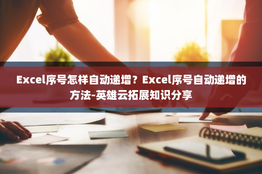 Excel序号怎样自动递增？Excel序号自动递增的方法-英雄云拓展知识分享