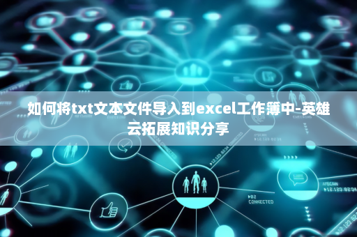 如何将txt文本文件导入到excel工作簿中-英雄云拓展知识分享
