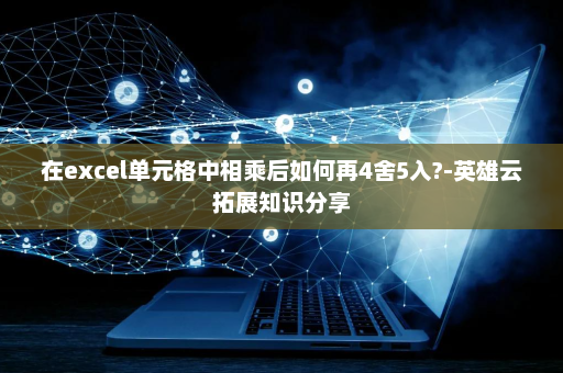 在excel单元格中相乘后如何再4舍5入?-英雄云拓展知识分享