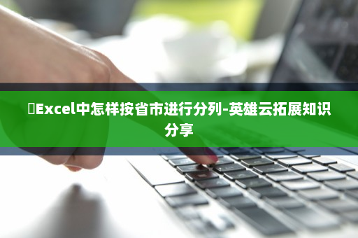 ​Excel中怎样按省市进行分列-英雄云拓展知识分享