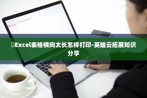 ​Excel表格横向太长怎样打印-英雄云拓展知识分享