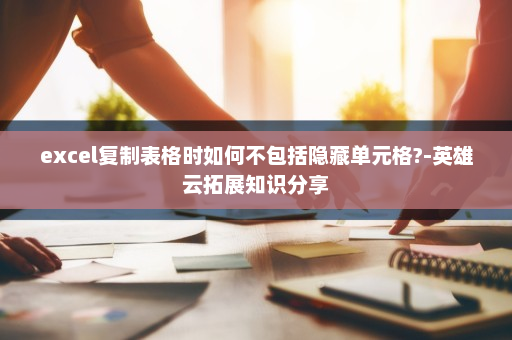 excel复制表格时如何不包括隐藏单元格?-英雄云拓展知识分享