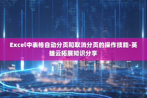 Excel中表格自动分页和取消分页的操作技能-英雄云拓展知识分享