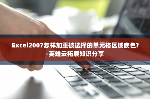 Excel2007怎样加重被选择的单元格区域底色?-英雄云拓展知识分享