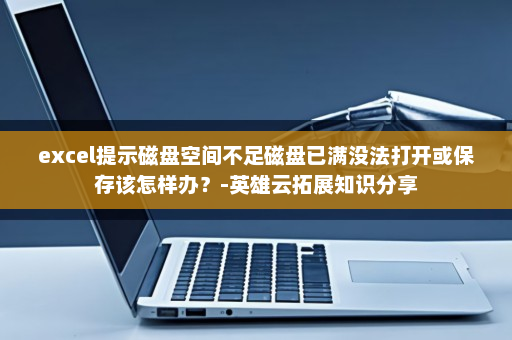 excel提示磁盘空间不足磁盘已满没法打开或保存该怎样办？-英雄云拓展知识分享