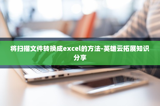 将扫描文件转换成excel的方法-英雄云拓展知识分享