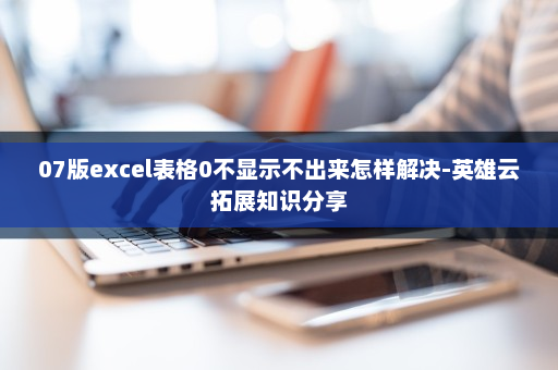 07版excel表格0不显示不出来怎样解决-英雄云拓展知识分享