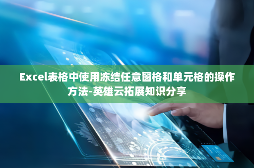 Excel表格中使用冻结任意窗格和单元格的操作方法-英雄云拓展知识分享