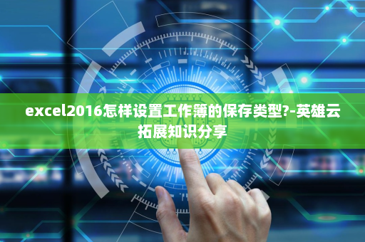 excel2016怎样设置工作簿的保存类型?-英雄云拓展知识分享