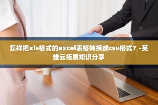 怎样把xls格式的excel表格转换成csv格式？-英雄云拓展知识分享