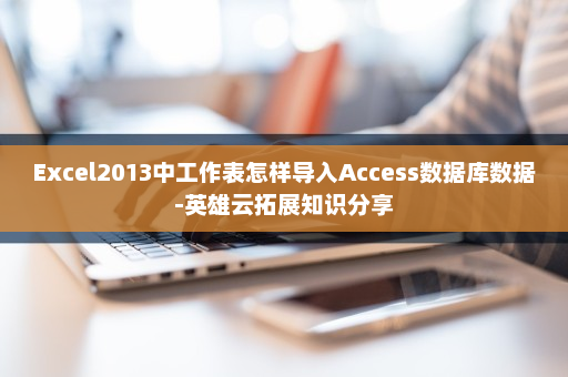 Excel2013中工作表怎样导入Access数据库数据-英雄云拓展知识分享