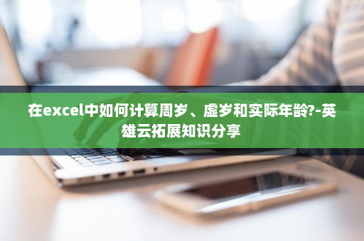 在excel中如何计算周岁、虚岁和实际年龄?-英雄云拓展知识分享