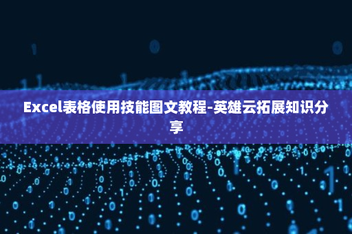 Excel表格使用技能图文教程-英雄云拓展知识分享