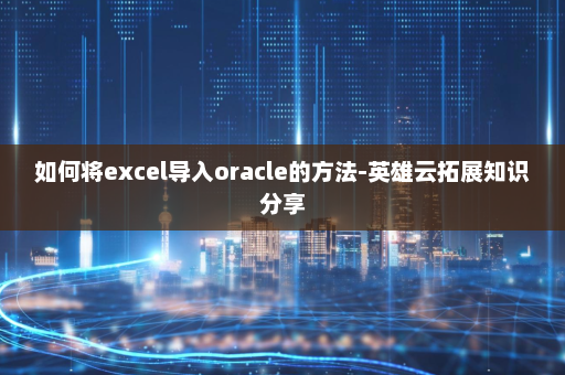 如何将excel导入oracle的方法-英雄云拓展知识分享