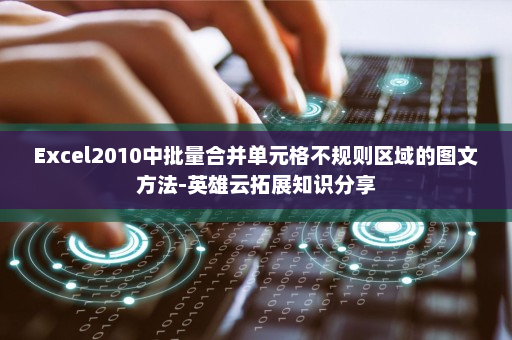 Excel2010中批量合并单元格不规则区域的图文方法-英雄云拓展知识分享