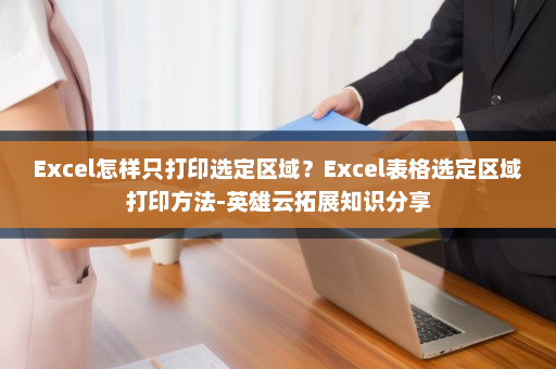 Excel怎样只打印选定区域？Excel表格选定区域打印方法-英雄云拓展知识分享