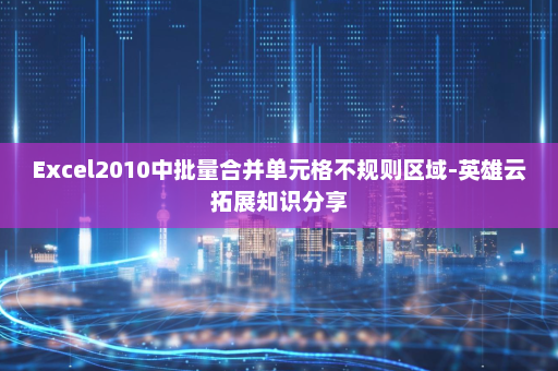 Excel2010中批量合并单元格不规则区域-英雄云拓展知识分享