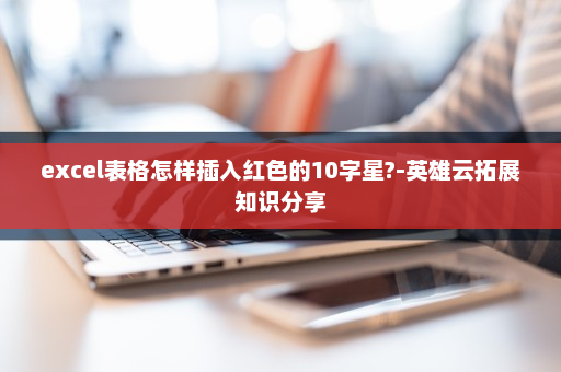 excel表格怎样插入红色的10字星?-英雄云拓展知识分享