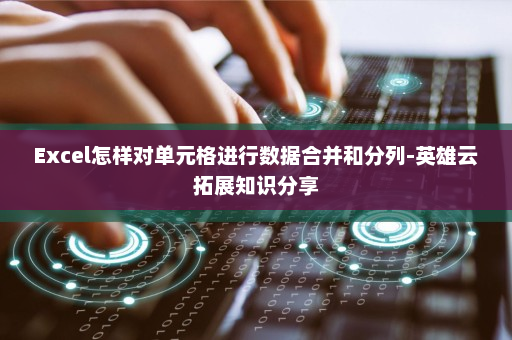 Excel怎样对单元格进行数据合并和分列-英雄云拓展知识分享