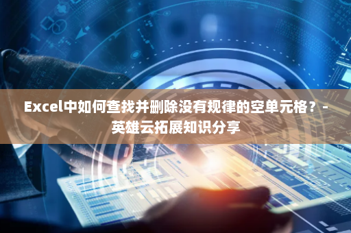 Excel中如何查找并删除没有规律的空单元格？-英雄云拓展知识分享