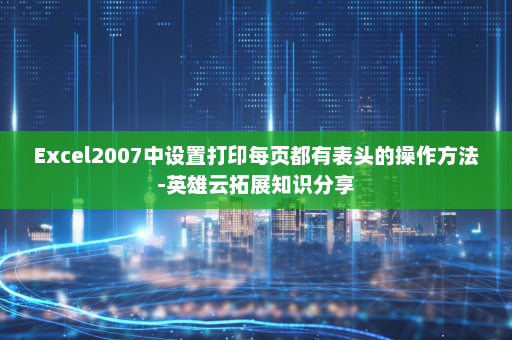 Excel2007中设置打印每页都有表头的操作方法-英雄云拓展知识分享