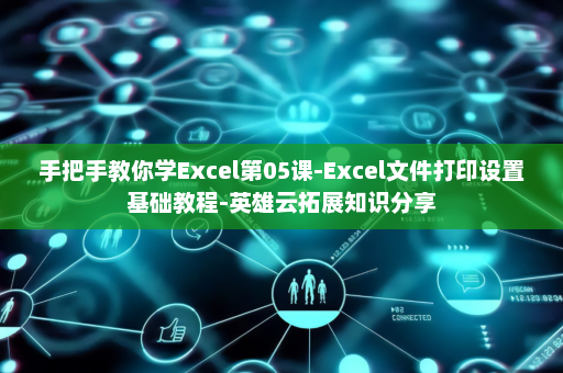 手把手教你学Excel第05课-Excel文件打印设置基础教程-英雄云拓展知识分享