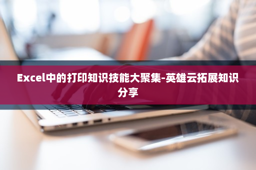 Excel中的打印知识技能大聚集-英雄云拓展知识分享
