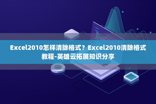 Excel2010怎样清除格式？Excel2010清除格式教程-英雄云拓展知识分享