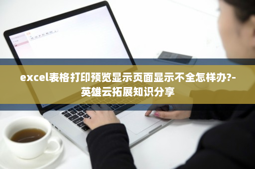 excel表格打印预览显示页面显示不全怎样办?-英雄云拓展知识分享
