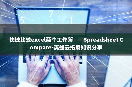 快捷比较excel两个工作簿——Spreadsheet Compare-英雄云拓展知识分享