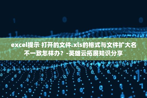 excel提示 打开的文件.xls的格式与文件扩大名不一致怎样办？-英雄云拓展知识分享